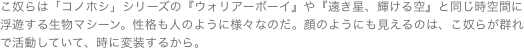 こ奴らは「コノホシ」シリーズの『ウォリアーボーイ』や『遠き星、輝ける空』と同じ時空間に浮遊する生物マシーン。性格も人のように様々なのだ。顔のようにも見えるのは